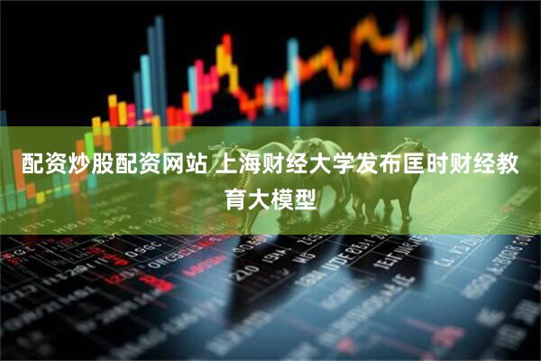 配资炒股配资网站 上海财经大学发布匡时财经教育大模型