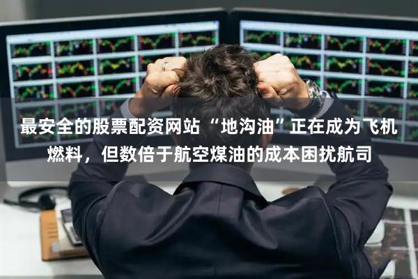 最安全的股票配资网站 “地沟油”正在成为飞机燃料，但数倍于航空煤油的成本困扰航司