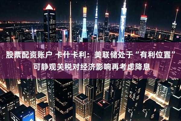 股票配资账户 卡什卡利：美联储处于“有利位置” 可静观关税对经济影响再考虑降息