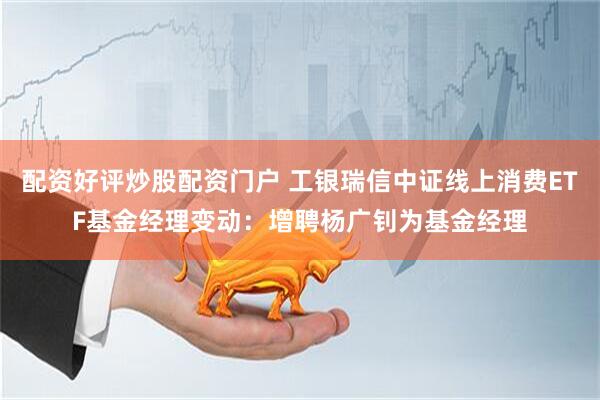 配资好评炒股配资门户 工银瑞信中证线上消费ETF基金经理变动：增聘杨广钊为基金经理