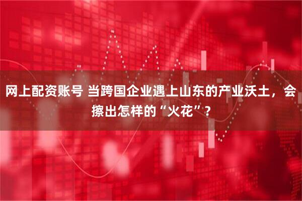 网上配资账号 当跨国企业遇上山东的产业沃土，会擦出怎样的“火花”？
