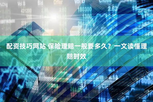 配资技巧网站 保险理赔一般要多久？一文读懂理赔时效