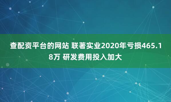 查配资平台的网站 联著实业2020年亏损465.18万 研发费用投入加大