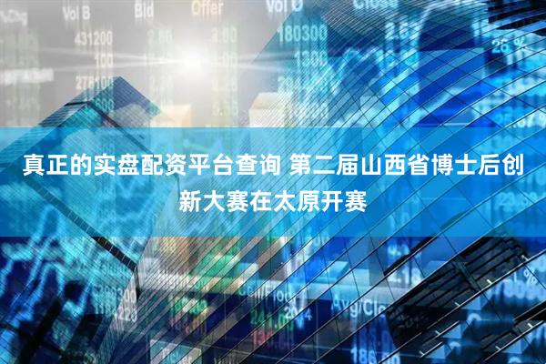 真正的实盘配资平台查询 第二届山西省博士后创新大赛在太原开赛