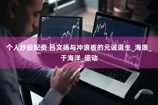个人炒股配资 吕文扬与冲浪板的元诚诞生_海浪_于海洋_运动