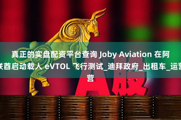 真正的实盘配资平台查询 Joby Aviation 在阿联酋启动载人 eVTOL 飞行测试_迪拜政府_出租车_运营