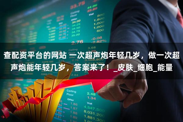 查配资平台的网站 一次超声炮年轻几岁，做一次超声炮能年轻几岁，答案来了！_皮肤_细胞_能量