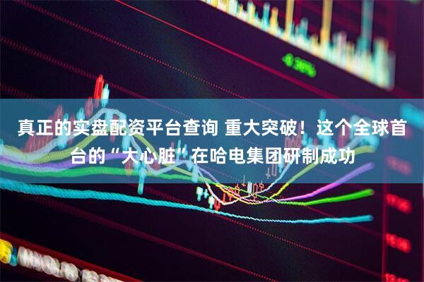 真正的实盘配资平台查询 重大突破！这个全球首台的“大心脏”在哈电集团研制成功