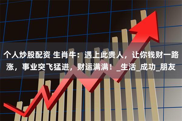 个人炒股配资 生肖牛：遇上此贵人，让你钱财一路涨，事业突飞猛进，财运满满！_生活_成功_朋友