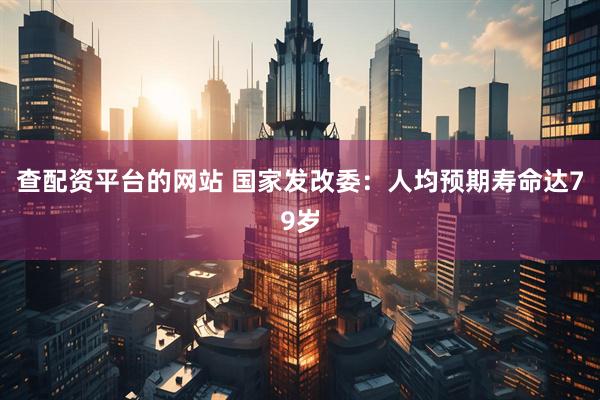 查配资平台的网站 国家发改委：人均预期寿命达79岁