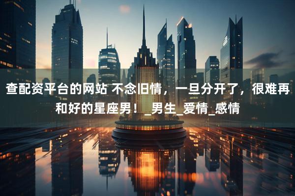 查配资平台的网站 不念旧情，一旦分开了，很难再和好的星座男！_男生_爱情_感情