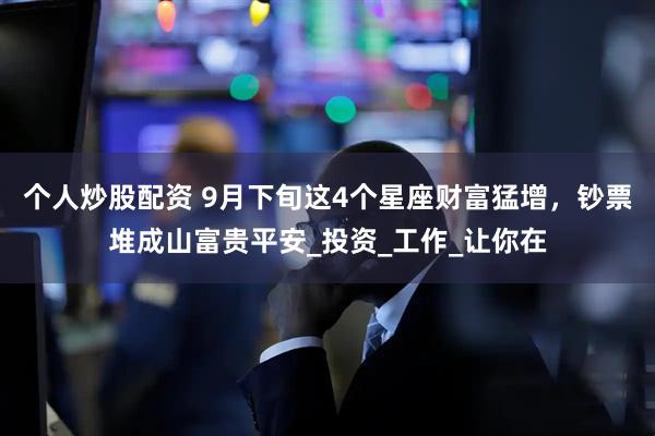 个人炒股配资 9月下旬这4个星座财富猛增，钞票堆成山富贵平安_投资_工作_让你在