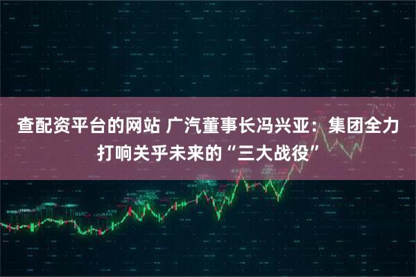 查配资平台的网站 广汽董事长冯兴亚：集团全力打响关乎未来的“三大战役”