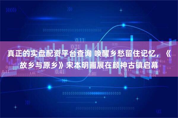 真正的实盘配资平台查询 唤醒乡愁留住记忆,《故乡与原乡》宋本明画展在颜神古镇启幕