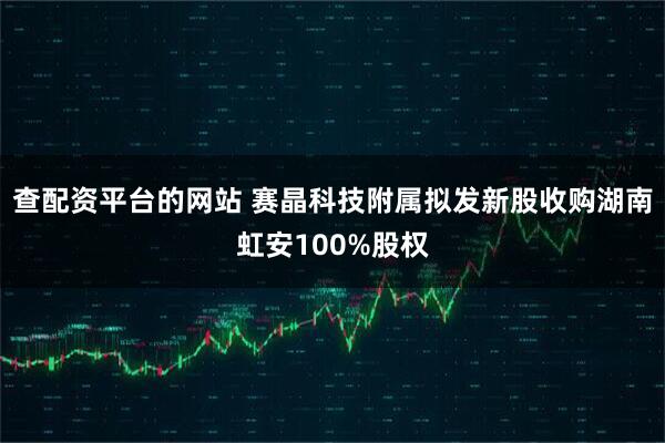 查配资平台的网站 赛晶科技附属拟发新股收购湖南虹安100%股权