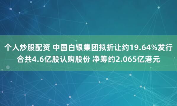 个人炒股配资 中国白银集团拟折让约19.64%发行合共4.6亿股认购股份 净筹约2.065亿港元