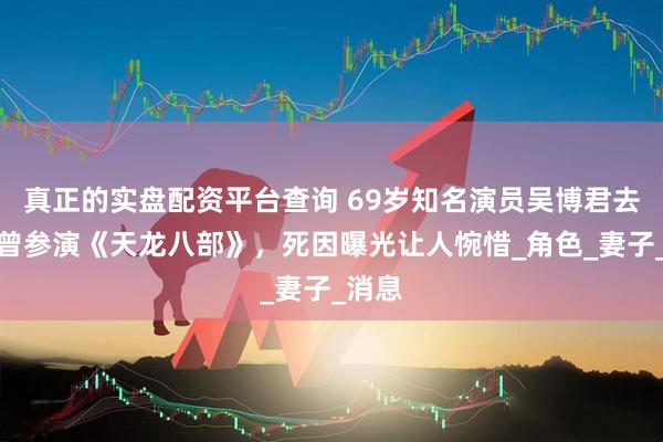 真正的实盘配资平台查询 69岁知名演员吴博君去世，曾参演《天龙八部》，死因曝光让人惋惜_角色_妻子_消息