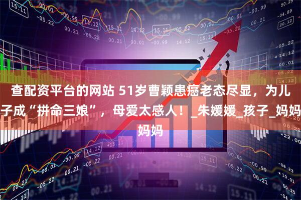 查配资平台的网站 51岁曹颖患癌老态尽显，为儿子成“拼命三娘”，母爱太感人！_朱媛媛_孩子_妈妈