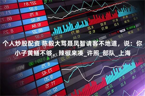 个人炒股配资 陈毅大骂聂凤智请客不地道，说：你小子黄鳝不够，辣椒来凑_许照_部队_上海