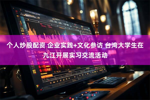 个人炒股配资 企业实践+文化参访 台湾大学生在九江开展实习交流活动