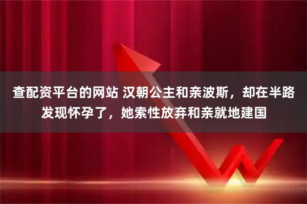 查配资平台的网站 汉朝公主和亲波斯，却在半路发现怀孕了，她索性放弃和亲就地建国