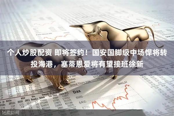 个人炒股配资 即将签约！国安国脚级中场悍将转投海港，塞蒂恩爱将有望接班徐新