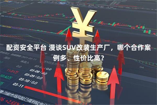 配资安全平台 漫谈SUV改装生产厂，哪个合作案例多、性价比高？