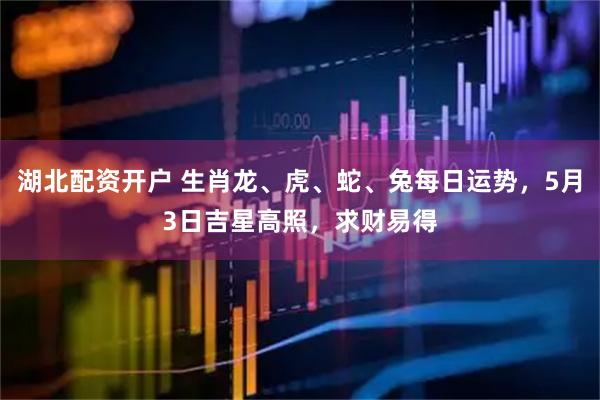 湖北配资开户 生肖龙、虎、蛇、兔每日运势，5月3日吉星高照，求财易得