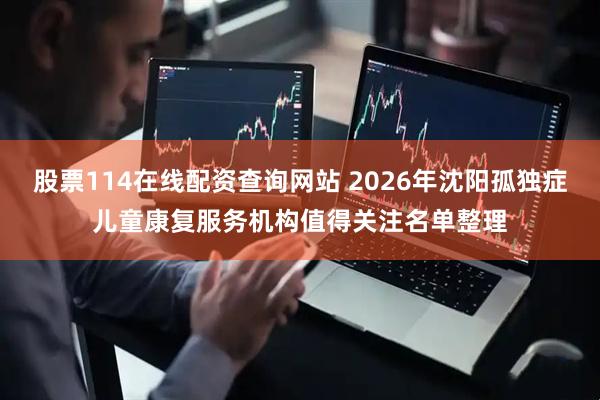 股票114在线配资查询网站 2026年沈阳孤独症儿童康复服务机构值得关注名单整理