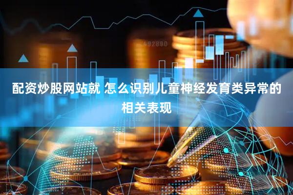 配资炒股网站就 怎么识别儿童神经发育类异常的相关表现