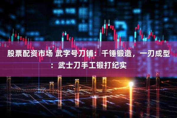 股票配资市场 武字号刀铺：千锤锻造，一刃成型：武士刀手工锻打纪实