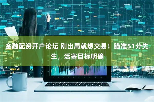 金融配资开户论坛 刚出局就想交易!瞄准51分先生,活塞目标明确