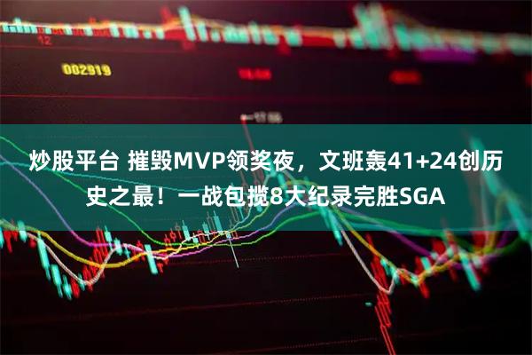 炒股平台 摧毁MVP领奖夜，文班轰41+24创历史之最！一战包揽8大纪录完胜SGA
