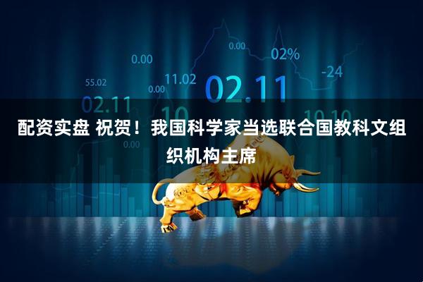 配资实盘 祝贺！我国科学家当选联合国教科文组织机构主席