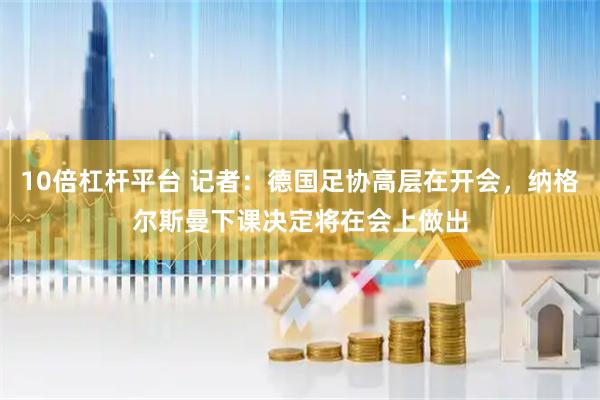 10倍杠杆平台 记者：德国足协高层在开会，纳格尔斯曼下课决定将在会上做出