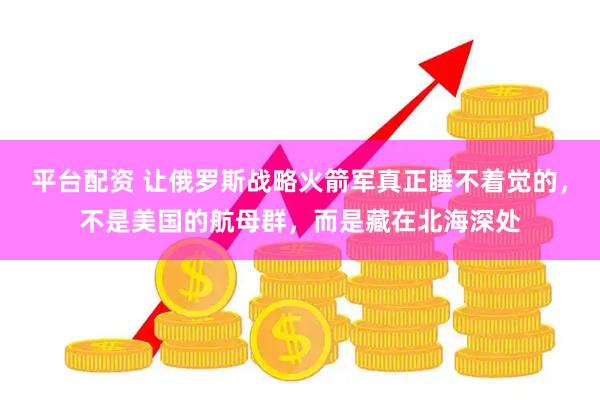 平台配资 让俄罗斯战略火箭军真正睡不着觉的，不是美国的航母群，而是藏在北海深处