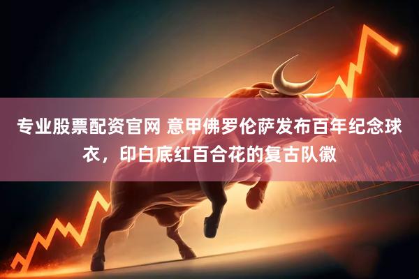 专业股票配资官网 意甲佛罗伦萨发布百年纪念球衣，印白底红百合花的复古队徽