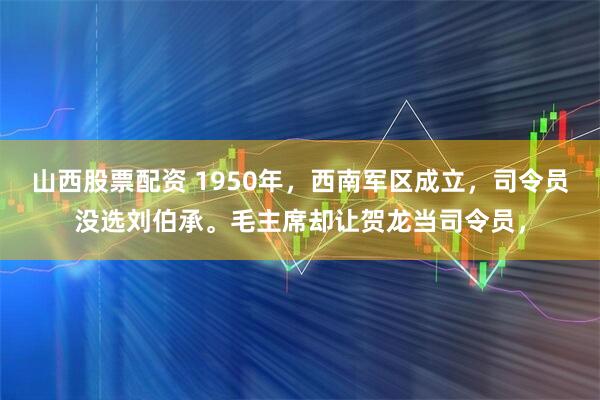 山西股票配资 1950年，西南军区成立，司令员没选刘伯承。毛主席却让贺龙当司令员，