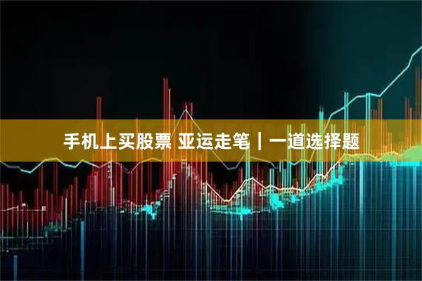 手机上买股票 亚运走笔｜一道选择题