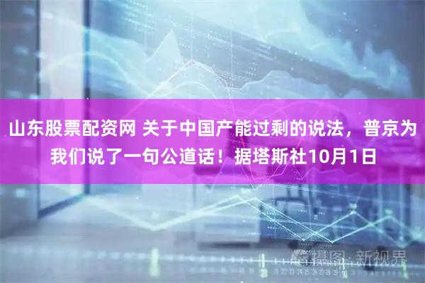 山东股票配资网 关于中国产能过剩的说法，普京为我们说了一句公道话！据塔斯社10月1日