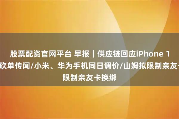 股票配资官网平台 早报｜供应链回应iPhone 18 Pro砍单传闻/小米、华为手机同日调价/山姆拟限制亲友卡换绑