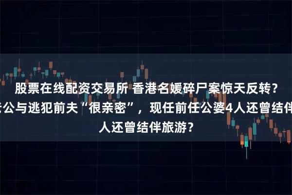 股票在线配资交易所 香港名媛碎尸案惊天反转？豪门老公与逃犯前夫“很亲密”，现任前任公婆4人还曾结伴旅游？